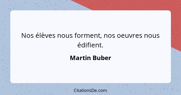 Nos élèves nous forment, nos oeuvres nous édifient.... - Martin Buber