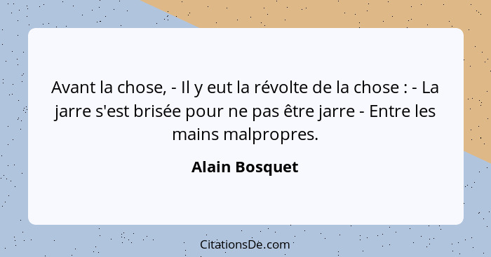 Avant la chose, - Il y eut la révolte de la chose : - La jarre s'est brisée pour ne pas être jarre - Entre les mains malpropres.... - Alain Bosquet