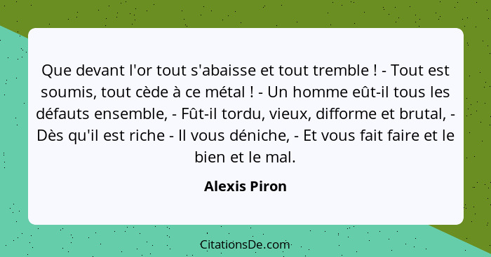 Que devant l'or tout s'abaisse et tout tremble ! - Tout est soumis, tout cède à ce métal ! - Un homme eût-il tous les défauts... - Alexis Piron