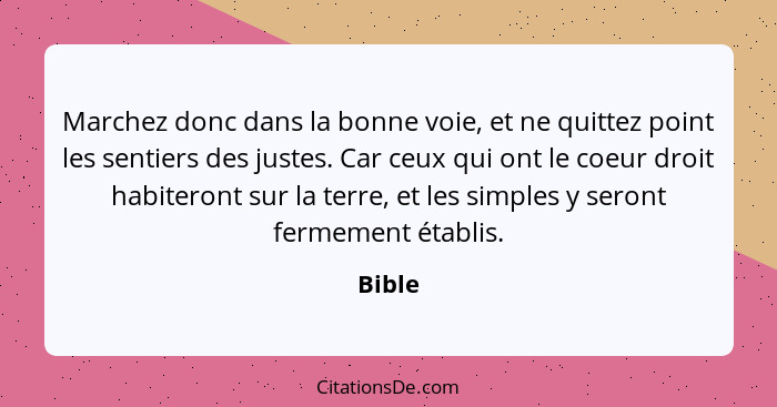 Marchez donc dans la bonne voie, et ne quittez point les sentiers des justes. Car ceux qui ont le coeur droit habiteront sur la terre, et les... - Bible