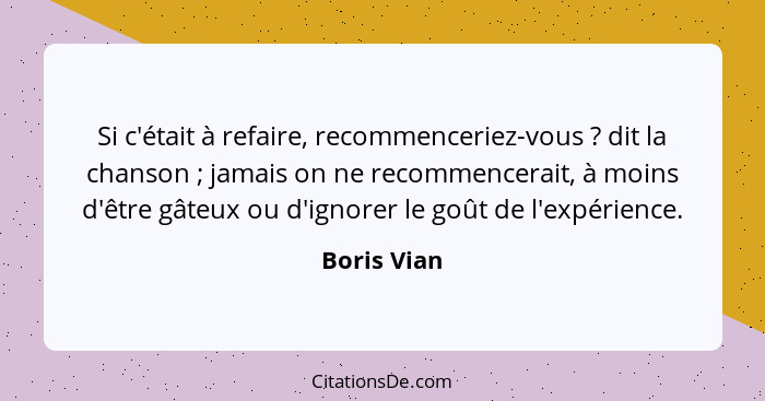 Si c'était à refaire, recommenceriez-vous ? dit la chanson ; jamais on ne recommencerait, à moins d'être gâteux ou d'ignorer le... - Boris Vian