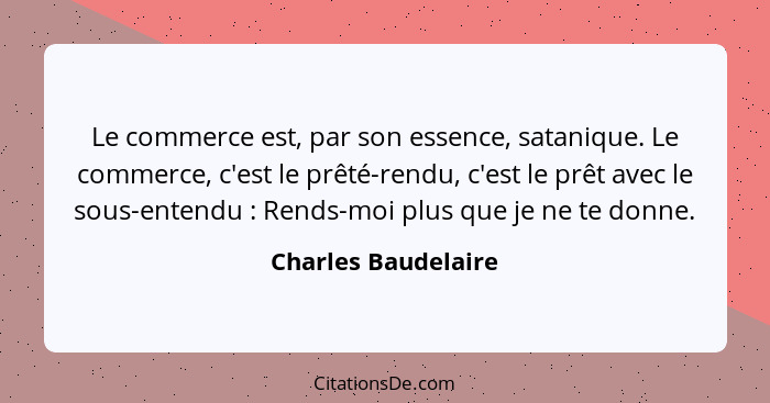 Le commerce est, par son essence, satanique. Le commerce, c'est le prêté-rendu, c'est le prêt avec le sous-entendu : Rends-m... - Charles Baudelaire