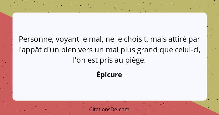 Personne, voyant le mal, ne le choisit, mais attiré par l'appât d'un bien vers un mal plus grand que celui-ci, l'on est pris au piège.... - Épicure