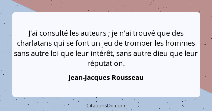 J'ai consulté les auteurs ; je n'ai trouvé que des charlatans qui se font un jeu de tromper les hommes sans autre loi que... - Jean-Jacques Rousseau