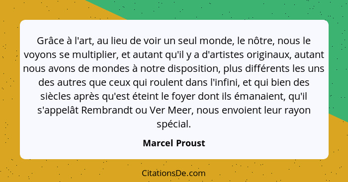 Grâce à l'art, au lieu de voir un seul monde, le nôtre, nous le voyons se multiplier, et autant qu'il y a d'artistes originaux, autant... - Marcel Proust