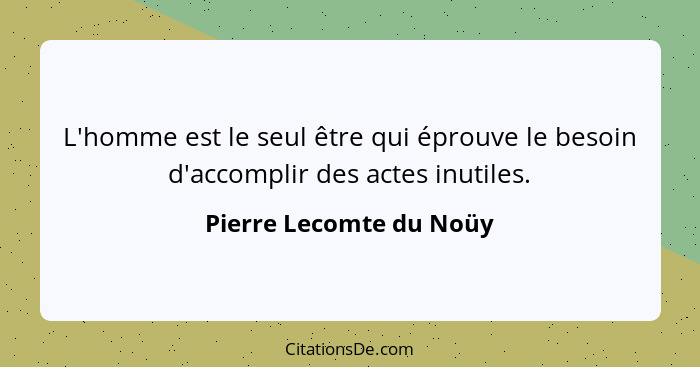 L'homme est le seul être qui éprouve le besoin d'accomplir des actes inutiles.... - Pierre Lecomte du Noüy