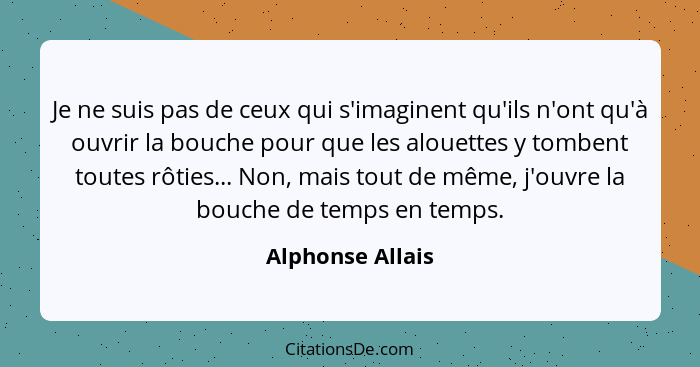 Je ne suis pas de ceux qui s'imaginent qu'ils n'ont qu'à ouvrir la bouche pour que les alouettes y tombent toutes rôties... Non, mai... - Alphonse Allais