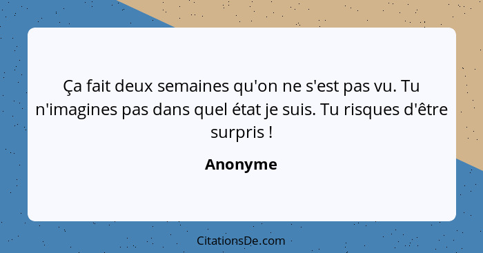 Ça fait deux semaines qu'on ne s'est pas vu. Tu n'imagines pas dans quel état je suis. Tu risques d'être surpris !... - Anonyme