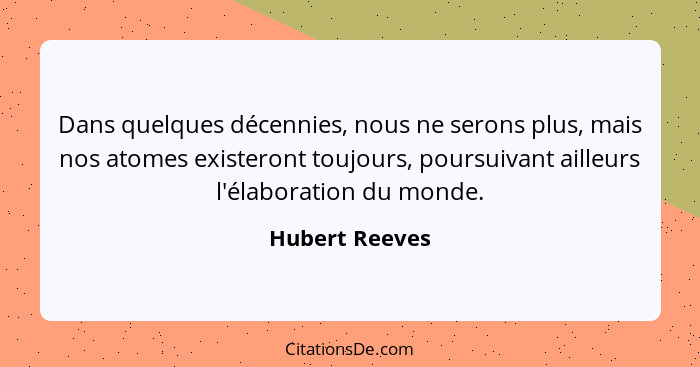 Dans quelques décennies, nous ne serons plus, mais nos atomes existeront toujours, poursuivant ailleurs l'élaboration du monde.... - Hubert Reeves