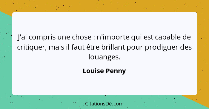 J'ai compris une chose : n'importe qui est capable de critiquer, mais il faut être brillant pour prodiguer des louanges.... - Louise Penny