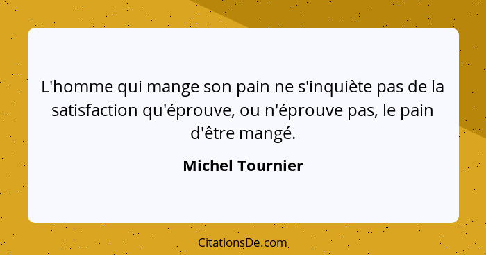 L'homme qui mange son pain ne s'inquiète pas de la satisfaction qu'éprouve, ou n'éprouve pas, le pain d'être mangé.... - Michel Tournier