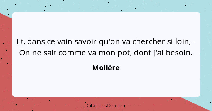 Et, dans ce vain savoir qu'on va chercher si loin, - On ne sait comme va mon pot, dont j'ai besoin.... - Molière