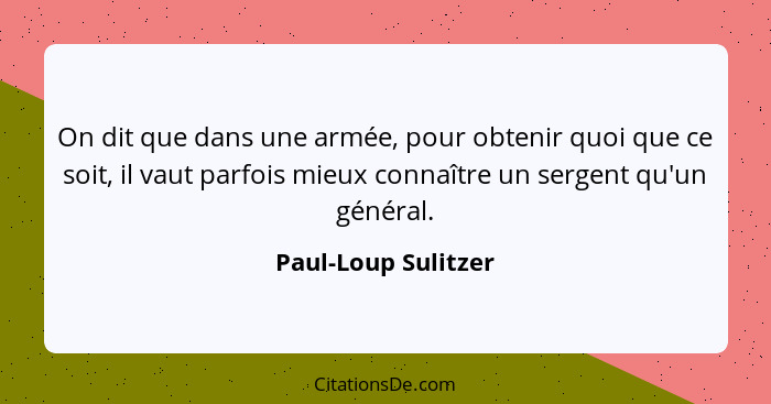 On dit que dans une armée, pour obtenir quoi que ce soit, il vaut parfois mieux connaître un sergent qu'un général.... - Paul-Loup Sulitzer