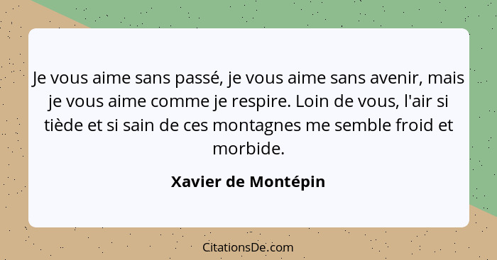 Je vous aime sans passé, je vous aime sans avenir, mais je vous aime comme je respire. Loin de vous, l'air si tiède et si sain de... - Xavier de Montépin