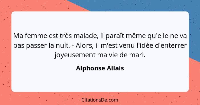 Ma femme est très malade, il paraît même qu'elle ne va pas passer la nuit. - Alors, il m'est venu l'idée d'enterrer joyeusement ma v... - Alphonse Allais