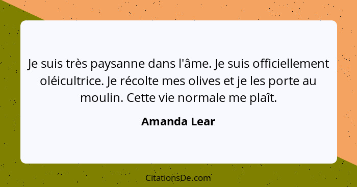 Je suis très paysanne dans l'âme. Je suis officiellement oléicultrice. Je récolte mes olives et je les porte au moulin. Cette vie normal... - Amanda Lear