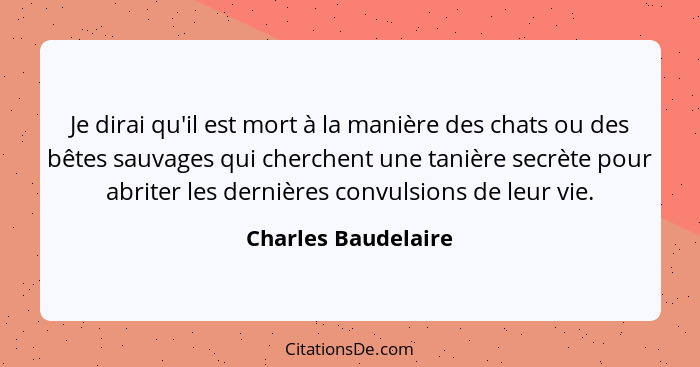 Je dirai qu'il est mort à la manière des chats ou des bêtes sauvages qui cherchent une tanière secrète pour abriter les dernières... - Charles Baudelaire