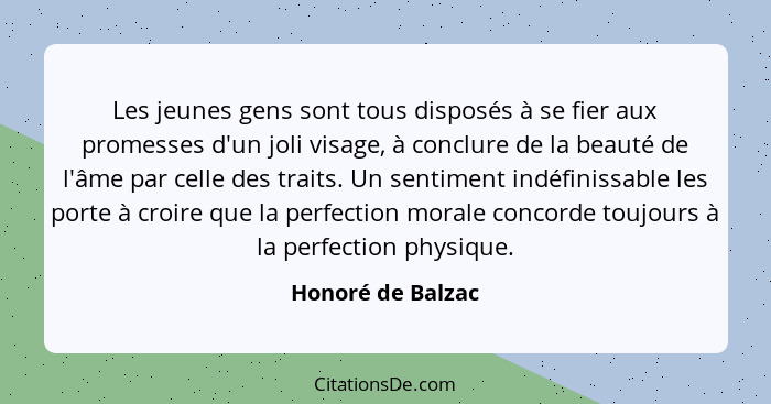 Les jeunes gens sont tous disposés à se fier aux promesses d'un joli visage, à conclure de la beauté de l'âme par celle des traits.... - Honoré de Balzac