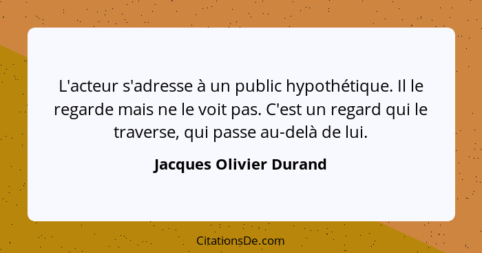 L'acteur s'adresse à un public hypothétique. Il le regarde mais ne le voit pas. C'est un regard qui le traverse, qui passe au... - Jacques Olivier Durand