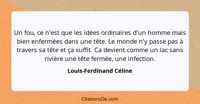 Un fou, ce n'est que les idées ordinaires d'un homme mais bien enfermées dans une tête. Le monde n'y passe pas à travers sa t... - Louis-Ferdinand Céline