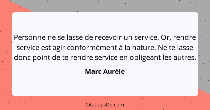 Personne ne se lasse de recevoir un service. Or, rendre service est agir conformément à la nature. Ne te lasse donc point de te rendre s... - Marc Aurèle