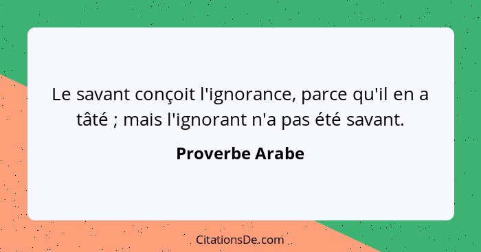 Le savant conçoit l'ignorance, parce qu'il en a tâté ; mais l'ignorant n'a pas été savant.... - Proverbe Arabe