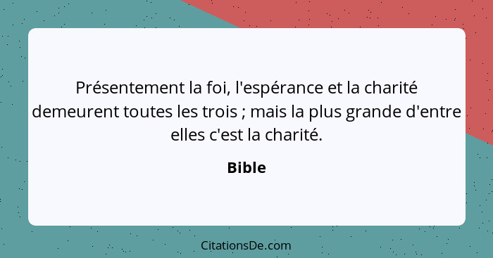 Présentement la foi, l'espérance et la charité demeurent toutes les trois ; mais la plus grande d'entre elles c'est la charité.... - Bible