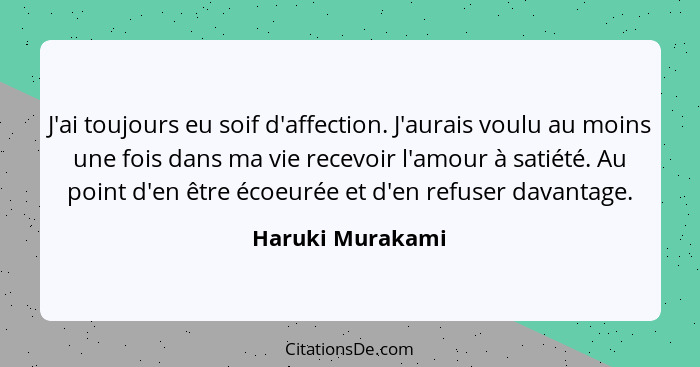 J'ai toujours eu soif d'affection. J'aurais voulu au moins une fois dans ma vie recevoir l'amour à satiété. Au point d'en être écoeu... - Haruki Murakami