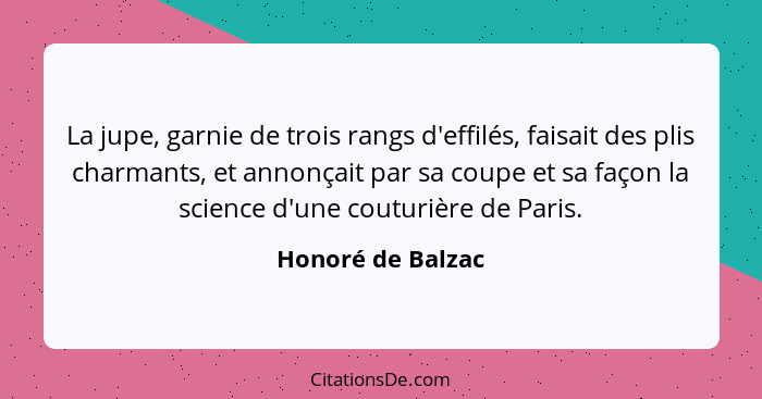 La jupe, garnie de trois rangs d'effilés, faisait des plis charmants, et annonçait par sa coupe et sa façon la science d'une coutur... - Honoré de Balzac