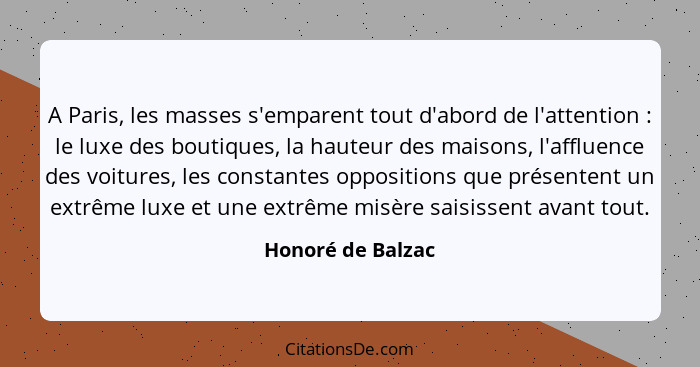 A Paris, les masses s'emparent tout d'abord de l'attention : le luxe des boutiques, la hauteur des maisons, l'affluence des vo... - Honoré de Balzac