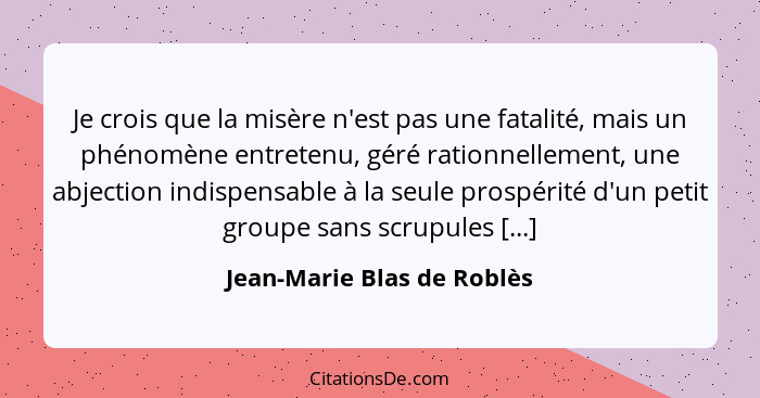 Je crois que la misère n'est pas une fatalité, mais un phénomène entretenu, géré rationnellement, une abjection indispensa... - Jean-Marie Blas de Roblès