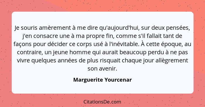 Je souris amèrement à me dire qu'aujourd'hui, sur deux pensées, j'en consacre une à ma propre fin, comme s'il fallait tant de f... - Marguerite Yourcenar