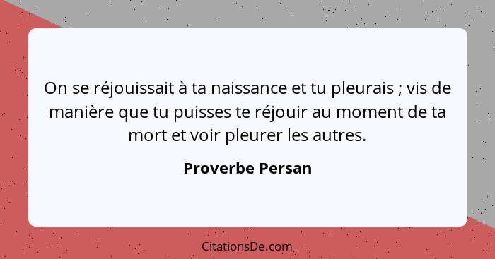 On se réjouissait à ta naissance et tu pleurais ; vis de manière que tu puisses te réjouir au moment de ta mort et voir pleurer... - Proverbe Persan