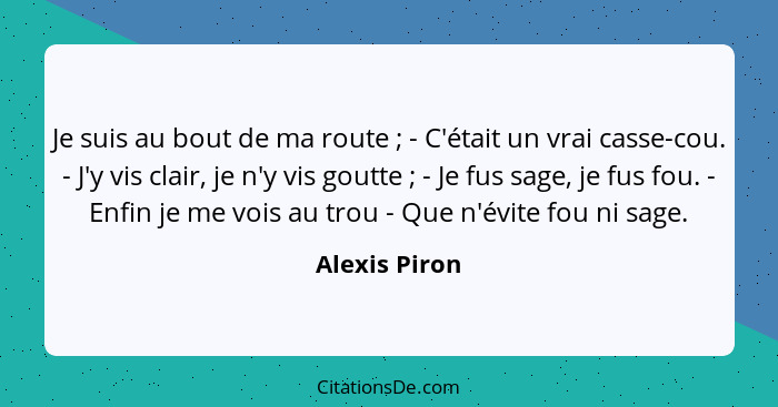 Je suis au bout de ma route ; - C'était un vrai casse-cou. - J'y vis clair, je n'y vis goutte ; - Je fus sage, je fus fou. -... - Alexis Piron