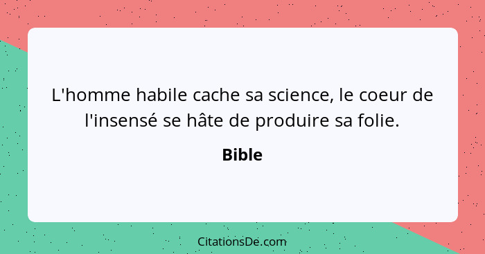 L'homme habile cache sa science, le coeur de l'insensé se hâte de produire sa folie.... - Bible