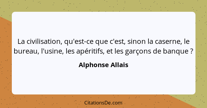 La civilisation, qu'est-ce que c'est, sinon la caserne, le bureau, l'usine, les apéritifs, et les garçons de banque ?... - Alphonse Allais