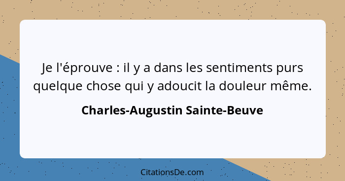 Je l'éprouve : il y a dans les sentiments purs quelque chose qui y adoucit la douleur même.... - Charles-Augustin Sainte-Beuve