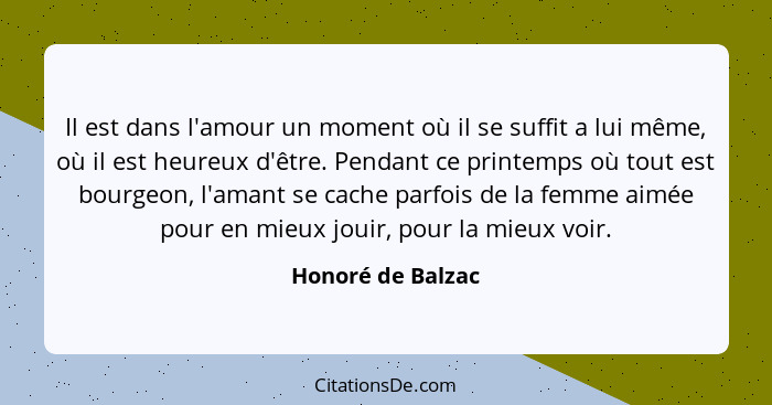 Il est dans l'amour un moment où il se suffit a lui même, où il est heureux d'être. Pendant ce printemps où tout est bourgeon, l'am... - Honoré de Balzac