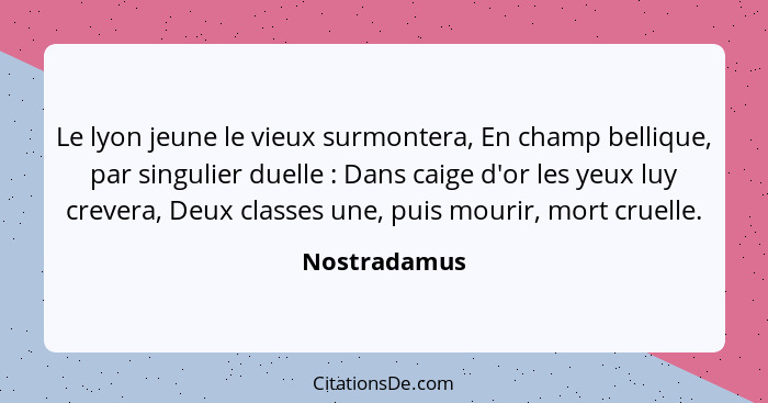 Le lyon jeune le vieux surmontera, En champ bellique, par singulier duelle : Dans caige d'or les yeux luy crevera, Deux classes une... - Nostradamus