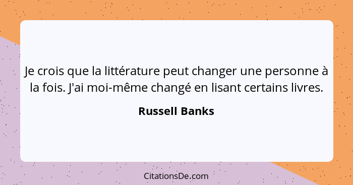 Je crois que la littérature peut changer une personne à la fois. J'ai moi-même changé en lisant certains livres.... - Russell Banks