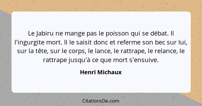 Le Jabiru ne mange pas le poisson qui se débat. Il l'ingurgite mort. Il le saisit donc et referme son bec sur lui, sur la tête, sur le... - Henri Michaux