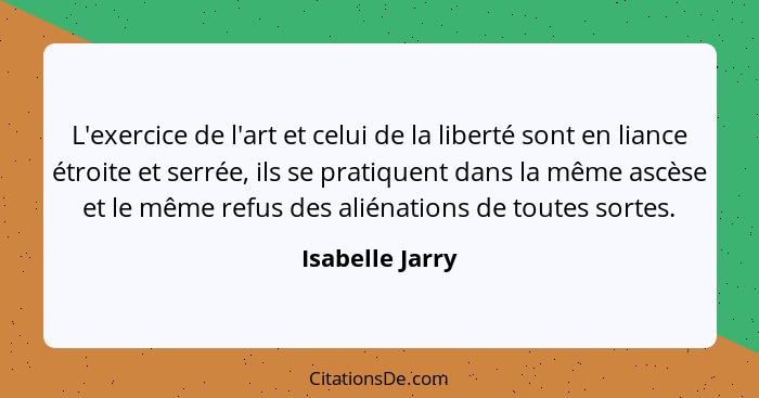 L'exercice de l'art et celui de la liberté sont en liance étroite et serrée, ils se pratiquent dans la même ascèse et le même refus d... - Isabelle Jarry