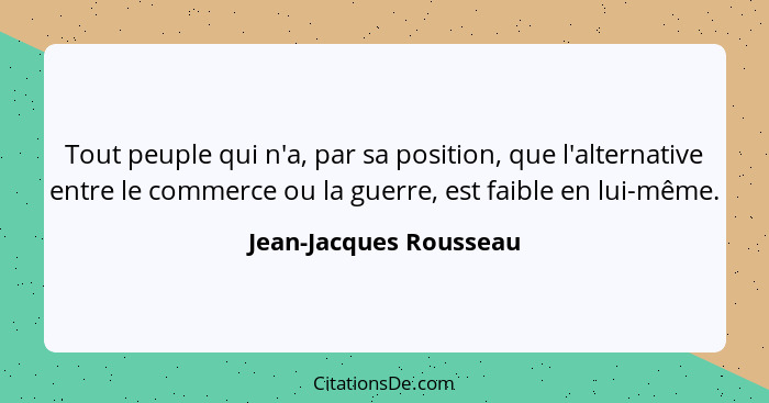 Tout peuple qui n'a, par sa position, que l'alternative entre le commerce ou la guerre, est faible en lui-même.... - Jean-Jacques Rousseau