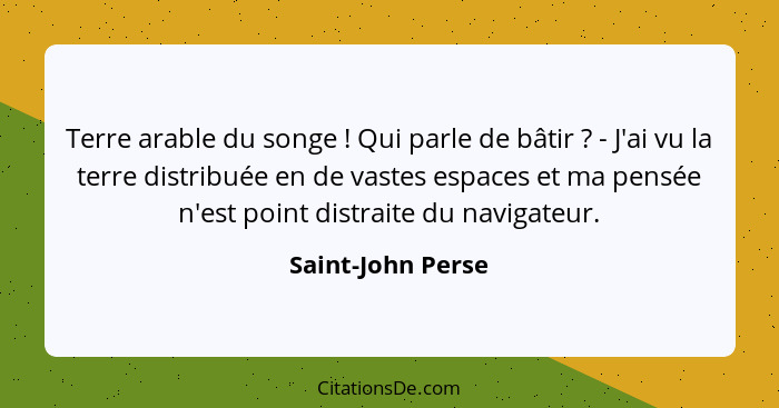 Terre arable du songe ! Qui parle de bâtir ? - J'ai vu la terre distribuée en de vastes espaces et ma pensée n'est point... - Saint-John Perse