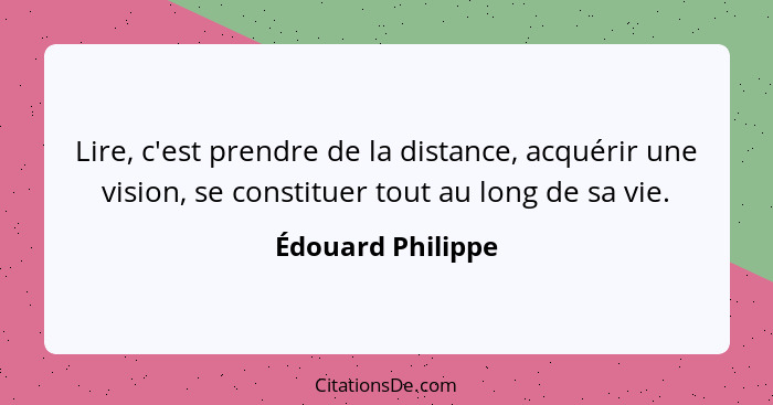 Lire, c'est prendre de la distance, acquérir une vision, se constituer tout au long de sa vie.... - Édouard Philippe