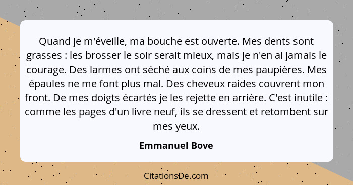 Quand je m'éveille, ma bouche est ouverte. Mes dents sont grasses : les brosser le soir serait mieux, mais je n'en ai jamais le c... - Emmanuel Bove