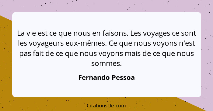 La vie est ce que nous en faisons. Les voyages ce sont les voyageurs eux-mêmes. Ce que nous voyons n'est pas fait de ce que nous voy... - Fernando Pessoa