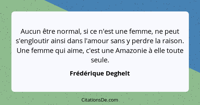 Aucun être normal, si ce n'est une femme, ne peut s'engloutir ainsi dans l'amour sans y perdre la raison. Une femme qui aime, c'e... - Frédérique Deghelt