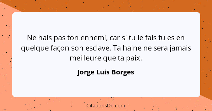 Ne hais pas ton ennemi, car si tu le fais tu es en quelque façon son esclave. Ta haine ne sera jamais meilleure que ta paix.... - Jorge Luis Borges