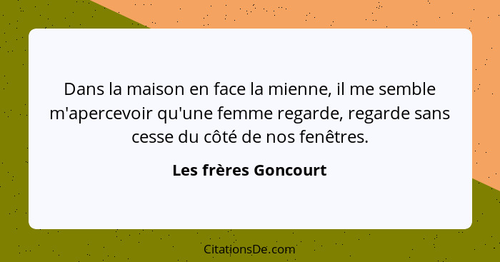 Dans la maison en face la mienne, il me semble m'apercevoir qu'une femme regarde, regarde sans cesse du côté de nos fenêtres.... - Les frères Goncourt